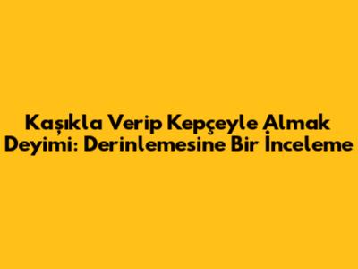 Kaşıkla Verip Kepçeyle Almak Deyimi: Derinlemesine Bir İnceleme