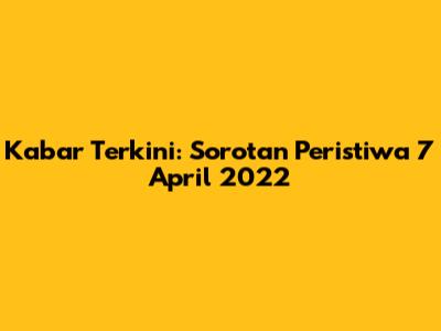 Kabar Terkini: Sorotan Peristiwa 7 April 2022