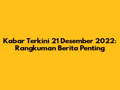 Kabar Terkini 21 Desember 2022: Rangkuman Berita Penting