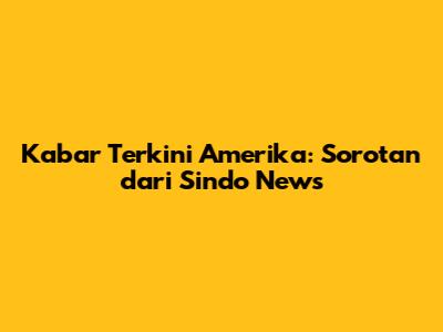 Kabar Terkini Amerika: Sorotan dari Sindo News