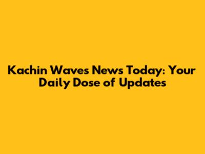 Kachin Waves News Today: Your Daily Dose of Updates