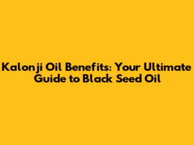 Kalonji Oil Benefits: Your Ultimate Guide to Black Seed Oil