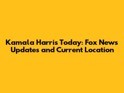 Kamala Harris Today: Fox News Updates and Current Location