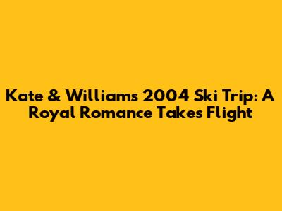 Kate & William's 2004 Ski Trip: A Royal Romance Takes Flight