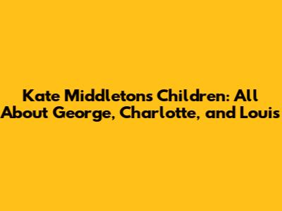 Kate Middleton's Children: All About George, Charlotte, and Louis