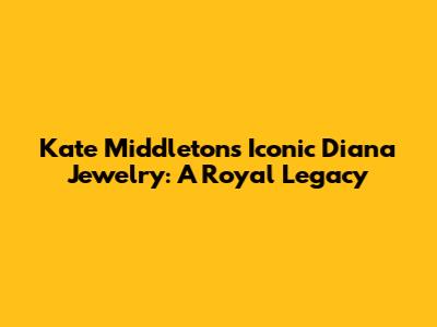 Kate Middleton's Iconic Diana Jewelry: A Royal Legacy