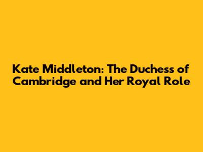 Kate Middleton: The Duchess of Cambridge and Her Royal Role