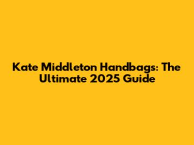 Kate Middleton Handbags: The Ultimate 2025 Guide