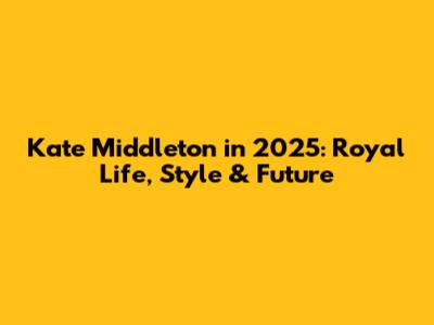 Kate Middleton in 2025: Royal Life, Style & Future