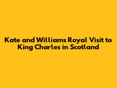 Kate and William's Royal Visit to King Charles in Scotland