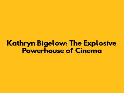 Kathryn Bigelow: The Explosive Powerhouse of Cinema