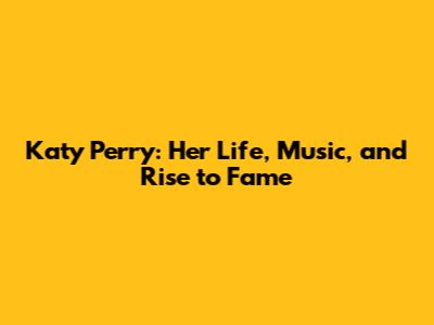 Katy Perry: Her Life, Music, and Rise to Fame