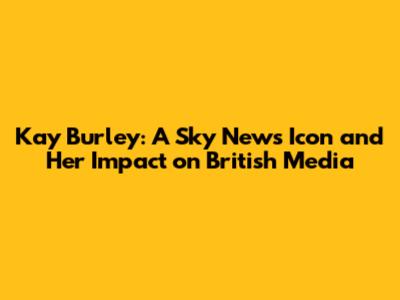 Kay Burley: A Sky News Icon and Her Impact on British Media