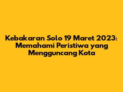 Kebakaran Solo 19 Maret 2023: Memahami Peristiwa yang Mengguncang Kota