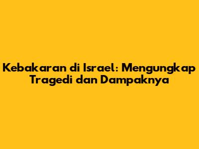 Kebakaran di Israel: Mengungkap Tragedi dan Dampaknya