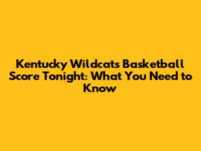 Kentucky Wildcats Basketball Score Tonight: What You Need to Know