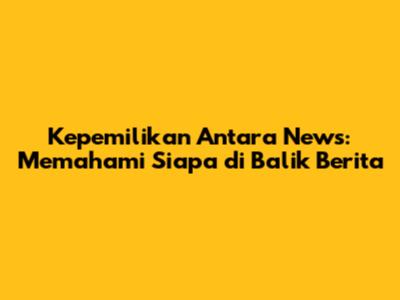 Kepemilikan Antara News: Memahami Siapa di Balik Berita