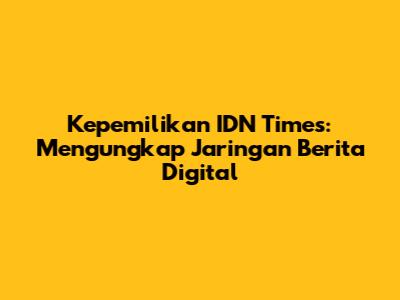 Kepemilikan IDN Times: Mengungkap Jaringan Berita Digital