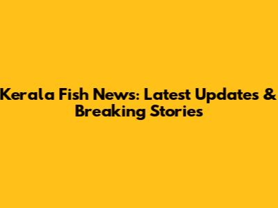 Kerala Fish News: Latest Updates & Breaking Stories