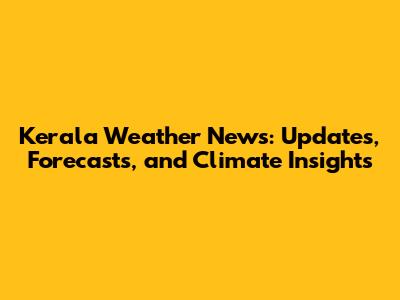 Kerala Weather News: Updates, Forecasts, and Climate Insights