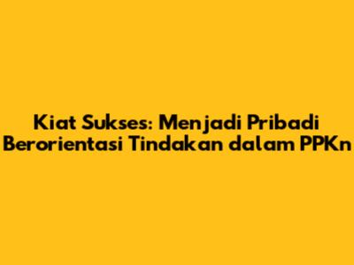 Kiat Sukses: Menjadi Pribadi Berorientasi Tindakan dalam PPKn