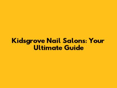 Kidsgrove Nail Salons: Your Ultimate Guide