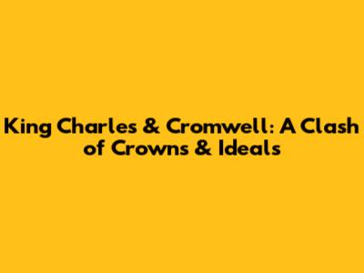 King Charles & Cromwell: A Clash of Crowns & Ideals