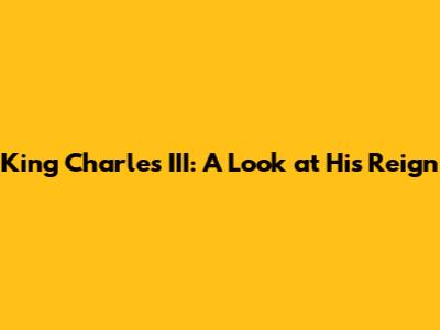 King Charles III: A Look at His Reign