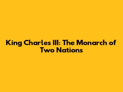 King Charles III: The Monarch of Two Nations