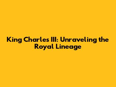 King Charles III: Unraveling the Royal Lineage