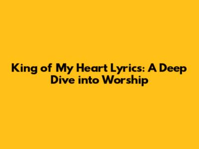 King of My Heart Lyrics: A Deep Dive into Worship