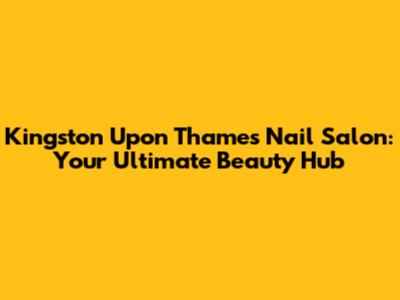 Kingston Upon Thames Nail Salon: Your Ultimate Beauty Hub