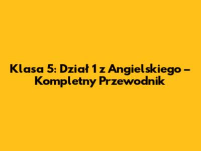 Klasa 5: Dział 1 z Angielskiego – Kompletny Przewodnik
