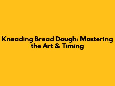 Kneading Bread Dough: Mastering the Art & Timing