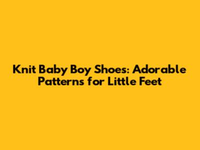 Knit Baby Boy Shoes: Adorable Patterns for Little Feet