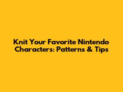 Knit Your Favorite Nintendo Characters: Patterns & Tips