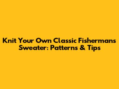 Knit Your Own Classic Fisherman's Sweater: Patterns & Tips