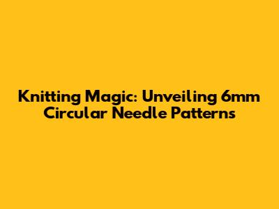 Knitting Magic: Unveiling 6mm Circular Needle Patterns