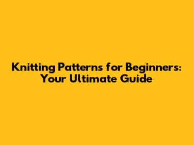 Knitting Patterns for Beginners: Your Ultimate Guide