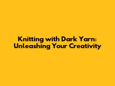 Knitting with Dark Yarn: Unleashing Your Creativity