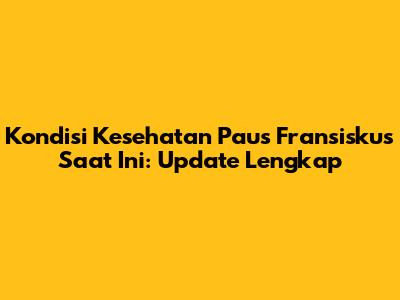 Kondisi Kesehatan Paus Fransiskus Saat Ini: Update Lengkap