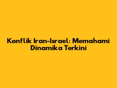 Konflik Iran-Israel: Memahami Dinamika Terkini