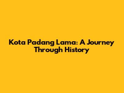 Kota Padang Lama: A Journey Through History