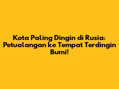 Kota Paling Dingin di Rusia: Petualangan ke Tempat Terdingin Bumi!