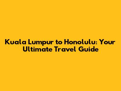 Kuala Lumpur to Honolulu: Your Ultimate Travel Guide