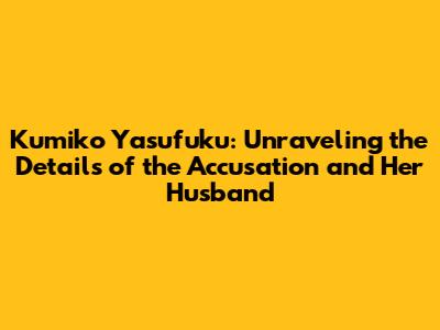 Kumiko Yasufuku: Unraveling the Details of the Accusation and Her Husband