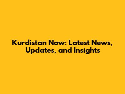 Kurdistan Now: Latest News, Updates, and Insights