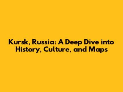 Kursk, Russia: A Deep Dive into History, Culture, and Maps