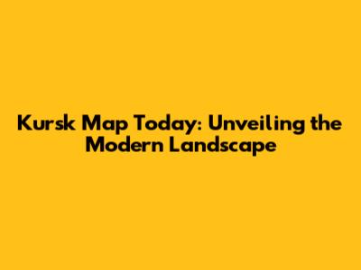 Kursk Map Today: Unveiling the Modern Landscape
