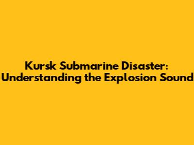 Kursk Submarine Disaster: Understanding the Explosion Sound